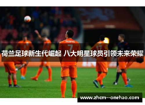 荷兰足球新生代崛起 八大明星球员引领未来荣耀