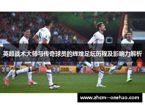 英超战术大师与传奇球员的辉煌足坛历程及影响力解析 英超战术大师与传奇球员的辉煌足坛历程及影响力解析