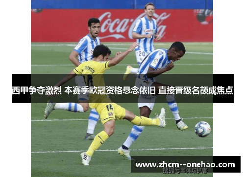 西甲争夺激烈 本赛季欧冠资格悬念依旧 直接晋级名额成焦点