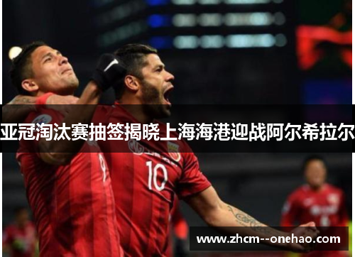 亚冠淘汰赛抽签揭晓上海海港迎战阿尔希拉尔