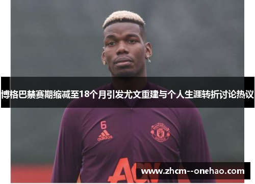 博格巴禁赛期缩减至18个月引发尤文重建与个人生涯转折讨论热议