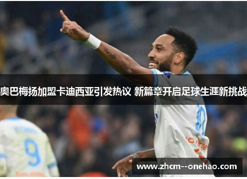 奥巴梅扬加盟卡迪西亚引发热议 新篇章开启足球生涯新挑战