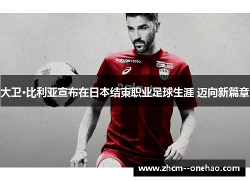 大卫·比利亚宣布在日本结束职业足球生涯 迈向新篇章