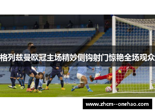 格列兹曼欧冠主场精妙侧钩射门惊艳全场观众