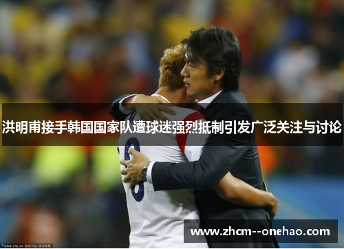 洪明甫接手韩国国家队遭球迷强烈抵制引发广泛关注与讨论