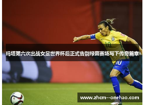 玛塔第六次出战女足世界杯后正式告别绿茵赛场写下传奇篇章