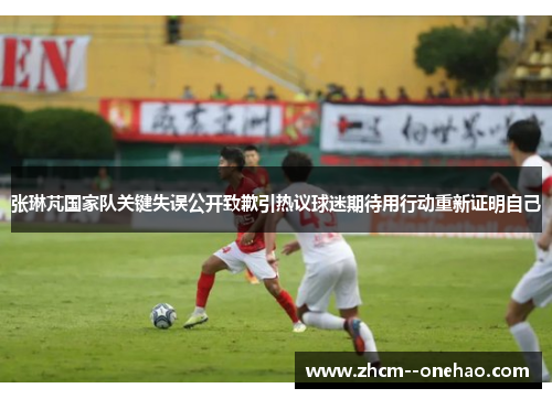张琳芃国家队关键失误公开致歉引热议球迷期待用行动重新证明自己